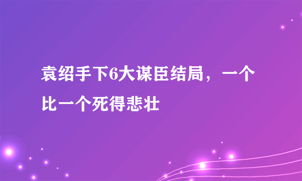 袁绍手下6大谋臣结局，一个比一个死得悲壮