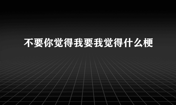 不要你觉得我要我觉得什么梗