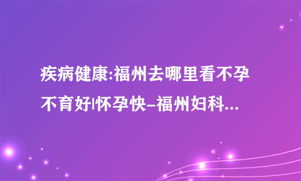 疾病健康:福州去哪里看不孕不育好|怀孕快-福州妇科医院排名「具体了解」