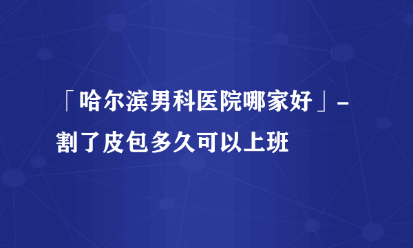 「哈尔滨男科医院哪家好」- 割了皮包多久可以上班