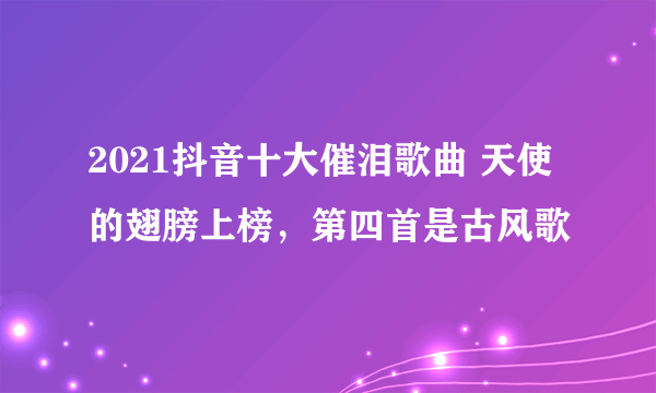 2021抖音十大催泪歌曲 天使的翅膀上榜，第四首是古风歌