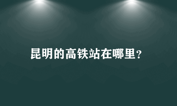 昆明的高铁站在哪里？