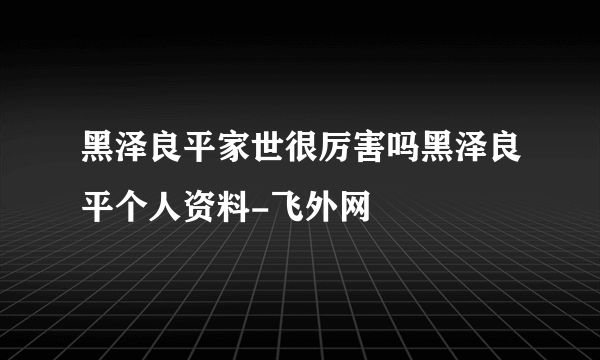 黑泽良平家世很厉害吗黑泽良平个人资料-飞外网