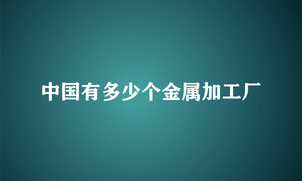 中国有多少个金属加工厂