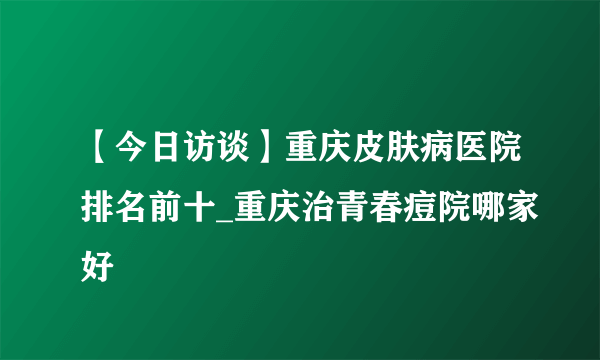 【今日访谈】重庆皮肤病医院排名前十_重庆治青春痘院哪家好