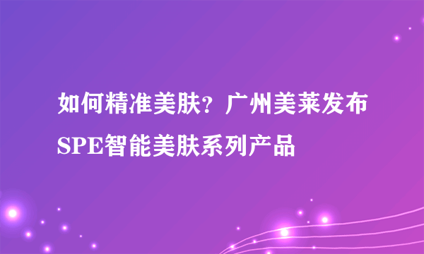 如何精准美肤？广州美莱发布SPE智能美肤系列产品