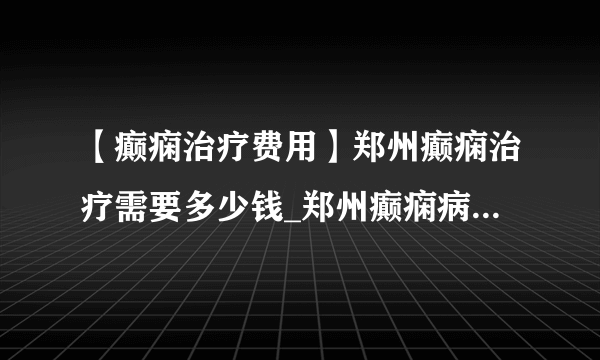 【癫痫治疗费用】郑州癫痫治疗需要多少钱_郑州癫痫病专科医院