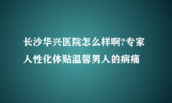 长沙华兴医院怎么样啊?专家人性化体贴温馨男人的病痛