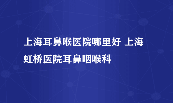 上海耳鼻喉医院哪里好 上海虹桥医院耳鼻咽喉科