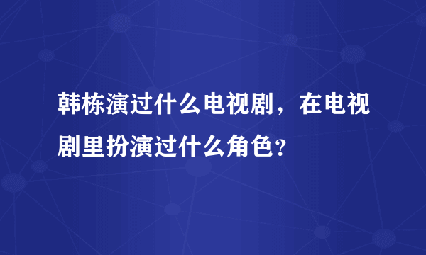 韩栋演过什么电视剧，在电视剧里扮演过什么角色？