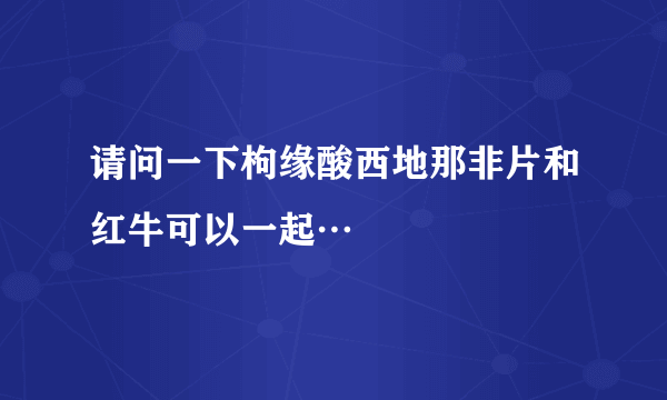 请问一下枸缘酸西地那非片和红牛可以一起…