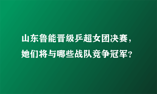 山东鲁能晋级乒超女团决赛，她们将与哪些战队竞争冠军？