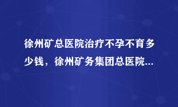 徐州矿总医院治疗不孕不育多少钱，徐州矿务集团总医院不孕症医治费用详情