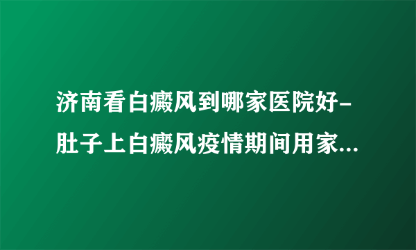 济南看白癜风到哪家医院好-肚子上白癜风疫情期间用家用光疗机管用吗