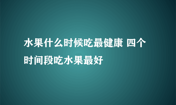 水果什么时候吃最健康 四个时间段吃水果最好