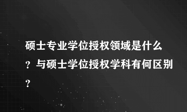 硕士专业学位授权领域是什么？与硕士学位授权学科有何区别？