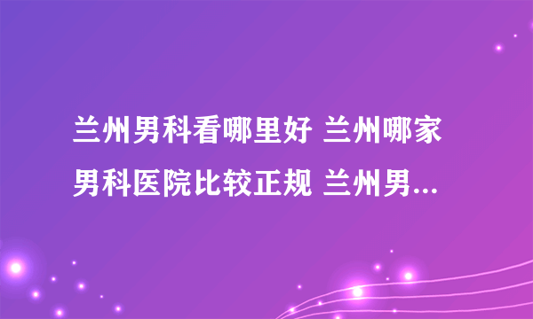 兰州男科看哪里好 兰州哪家男科医院比较正规 兰州男科医院哪里好？