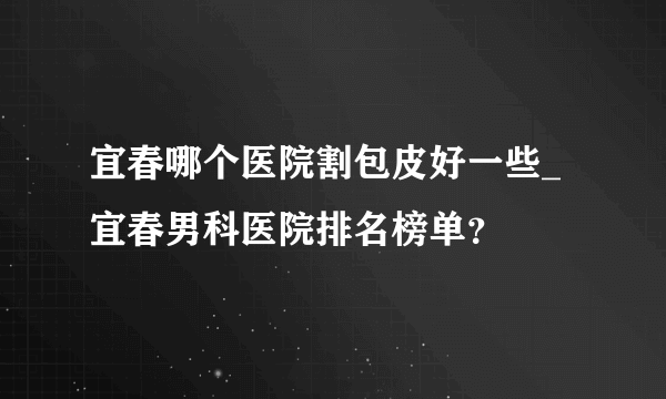 宜春哪个医院割包皮好一些_宜春男科医院排名榜单？