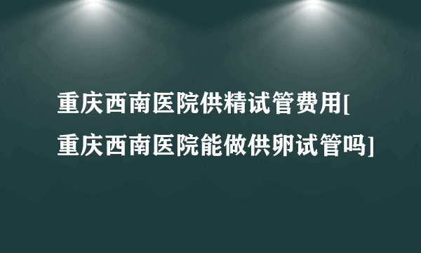 重庆西南医院供精试管费用[重庆西南医院能做供卵试管吗]