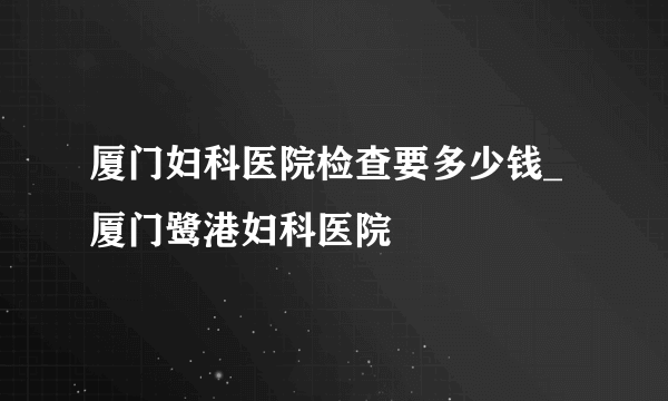 厦门妇科医院检查要多少钱_厦门鹭港妇科医院