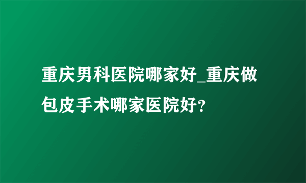 重庆男科医院哪家好_重庆做包皮手术哪家医院好？