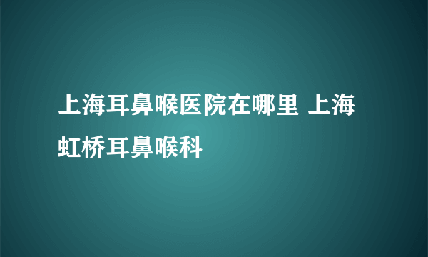 上海耳鼻喉医院在哪里 上海虹桥耳鼻喉科