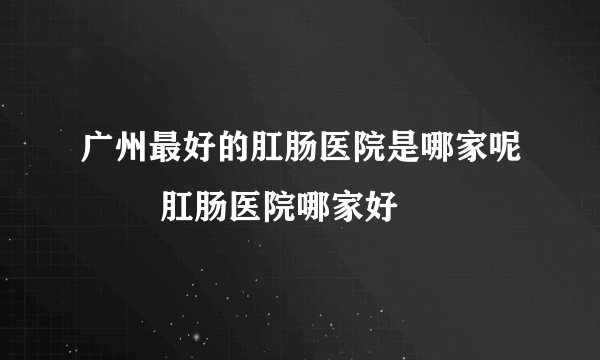 广州最好的肛肠医院是哪家呢        肛肠医院哪家好