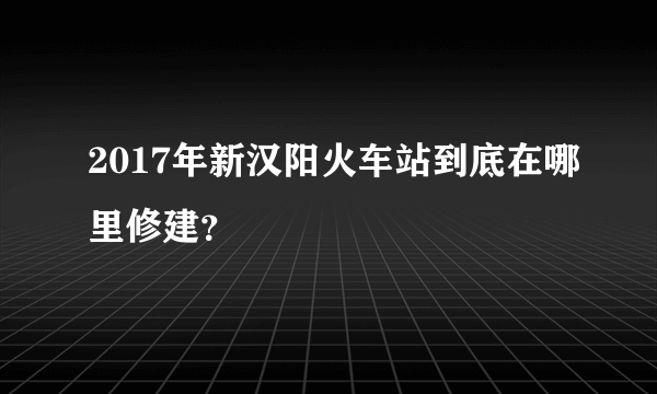 2017年新汉阳火车站到底在哪里修建？