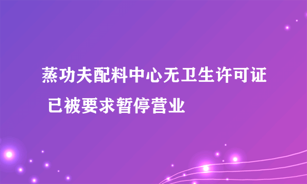 蒸功夫配料中心无卫生许可证 已被要求暂停营业