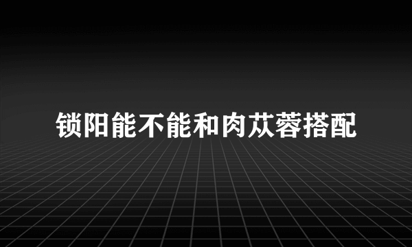 锁阳能不能和肉苁蓉搭配