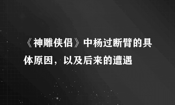 《神雕侠侣》中杨过断臂的具体原因，以及后来的遭遇