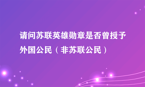 请问苏联英雄勋章是否曾授予外国公民（非苏联公民）