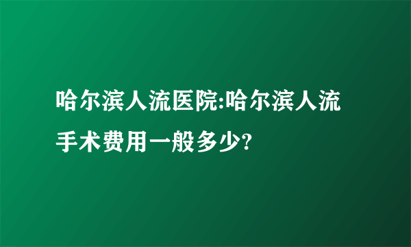 哈尔滨人流医院:哈尔滨人流手术费用一般多少?