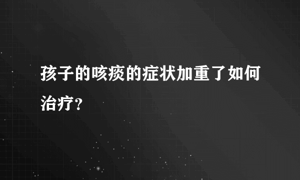 孩子的咳痰的症状加重了如何治疗？