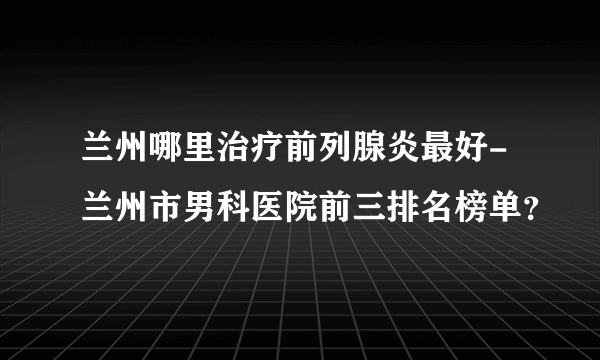 兰州哪里治疗前列腺炎最好-兰州市男科医院前三排名榜单？