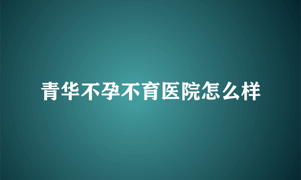 青华不孕不育医院怎么样