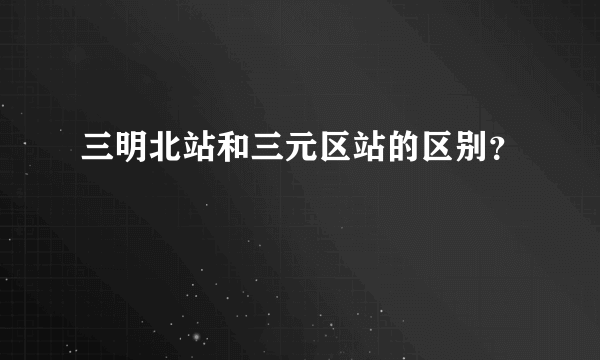 三明北站和三元区站的区别？