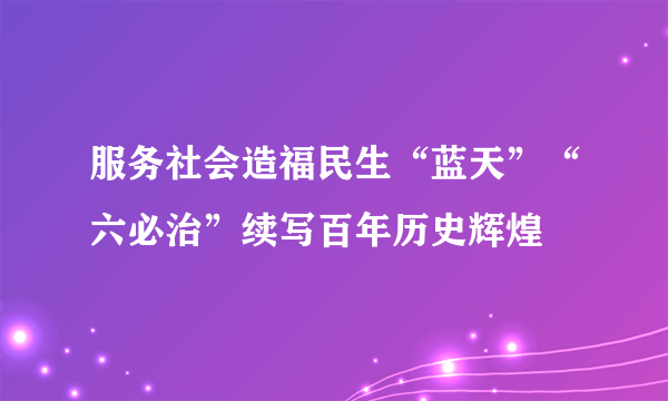 服务社会造福民生“蓝天”“六必治”续写百年历史辉煌