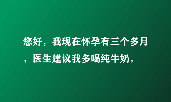 您好，我现在怀孕有三个多月，医生建议我多喝纯牛奶，