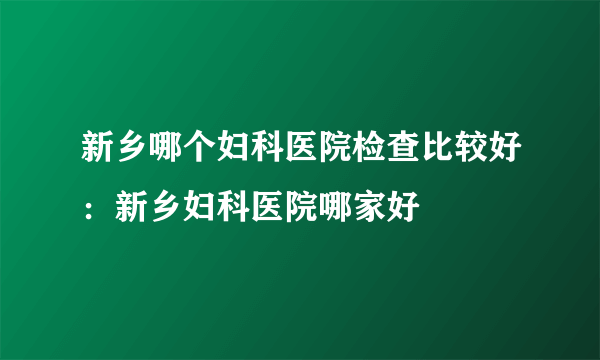 新乡哪个妇科医院检查比较好：新乡妇科医院哪家好