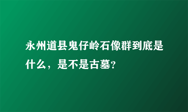 永州道县鬼仔岭石像群到底是什么，是不是古墓？