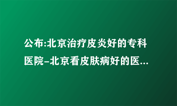 公布:北京治疗皮炎好的专科医院-北京看皮肤病好的医院[详细名单]