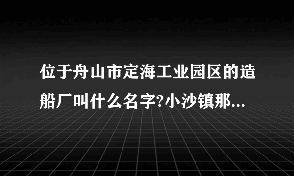 位于舟山市定海工业园区的造船厂叫什么名字?小沙镇那里的叫什么占哭？