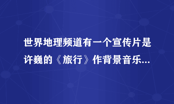 世界地理频道有一个宣传片是许巍的《旅行》作背景音乐，跟哪能找到？？貌似已经是很久前的了 突然想看看