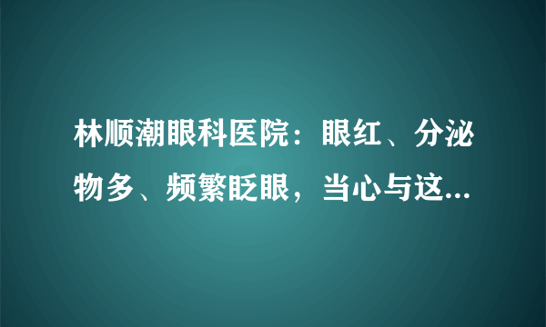 林顺潮眼科医院：眼红、分泌物多、频繁眨眼，当心与这些眼病有关