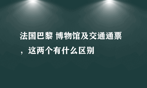 法国巴黎 博物馆及交通通票，这两个有什么区别