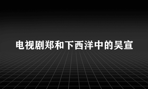 电视剧郑和下西洋中的吴宣