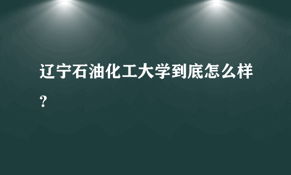 辽宁石油化工大学到底怎么样？