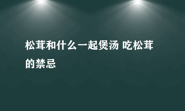 松茸和什么一起煲汤 吃松茸的禁忌