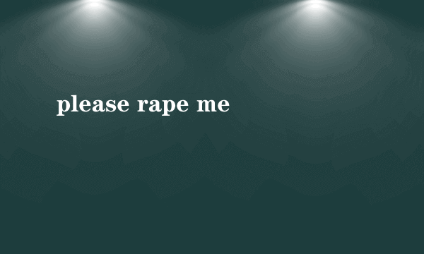 please rape me